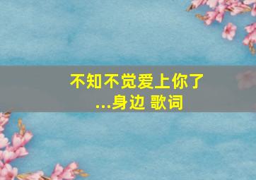 不知不觉爱上你了...身边 歌词